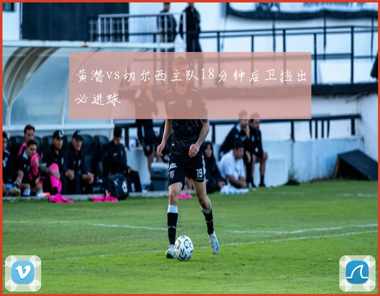 黄潜vs切尔西主队18分钟后卫挡出必进球