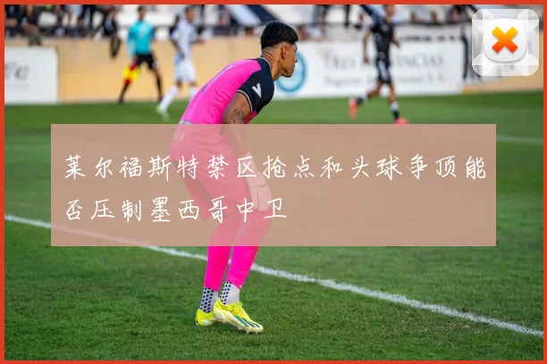 莱尔福斯特禁区抢点和头球争顶能否压制墨西哥中卫
