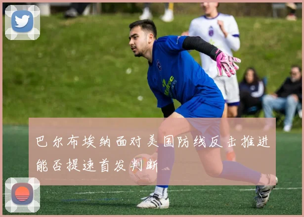 巴尔布埃纳面对美国防线反击推进能否提速首发判断