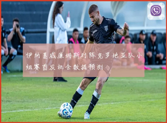伊纳基威廉姆斯对阵克罗地亚队小组赛首发机会数据预测
