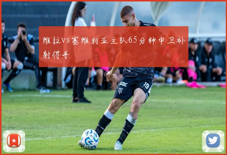 维拉vs塞维利亚主队65分钟中卫补射得手