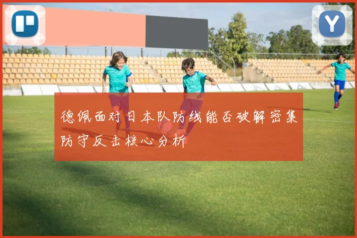 德佩面对日本队防线能否破解密集防守反击核心分析