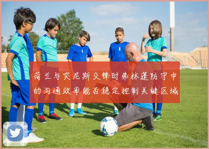 荷兰与突尼斯交锋时弗林蓬防守中的沟通效率能否稳定控制关键区域